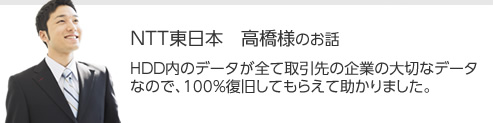 NTT東日本 高橋様のお話　HDD内のデータが全て取引先の企業の大切なデータなので、100%復旧してもらえて助かりました。